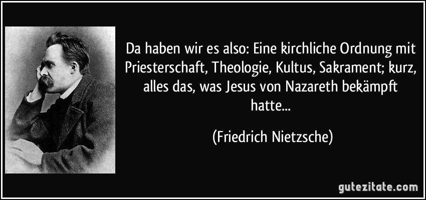 Da haben wir es also: Eine kirchliche Ordnung mit Priesterschaft, Theologie, Kultus, Sakrament; kurz, alles das, was Jesus von Nazareth bekämpft hatte... (Friedrich Nietzsche)