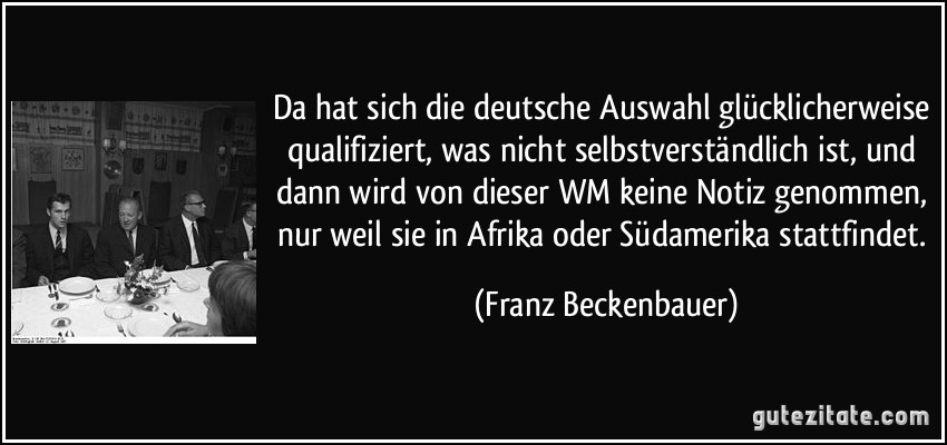Da hat sich die deutsche Auswahl glücklicherweise qualifiziert, was nicht selbstverständlich ist, und dann wird von dieser WM keine Notiz genommen, nur weil sie in Afrika oder Südamerika stattfindet. (Franz Beckenbauer)
