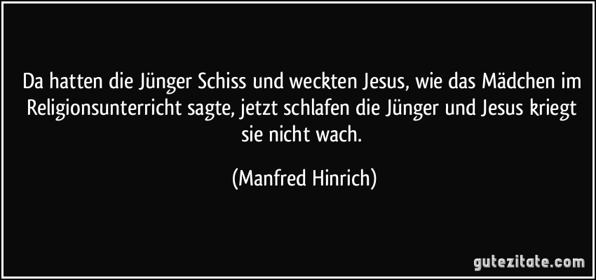 Da hatten die Jünger Schiss und weckten Jesus, wie das Mädchen im Religionsunterricht sagte, jetzt schlafen die Jünger und Jesus kriegt sie nicht wach. (Manfred Hinrich)