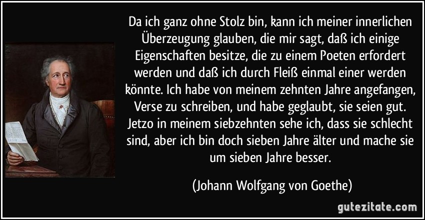 Da ich ganz ohne Stolz bin, kann ich meiner innerlichen Überzeugung glauben, die mir sagt, daß ich einige Eigenschaften besitze, die zu einem Poeten erfordert werden und daß ich durch Fleiß einmal einer werden könnte. Ich habe von meinem zehnten Jahre angefangen, Verse zu schreiben, und habe geglaubt, sie seien gut. Jetzo in meinem siebzehnten sehe ich, dass sie schlecht sind, aber ich bin doch sieben Jahre älter und mache sie um sieben Jahre besser. (Johann Wolfgang von Goethe)