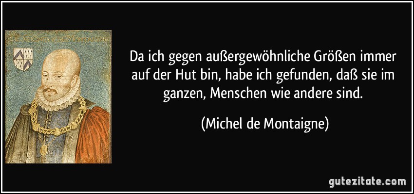 Da ich gegen außergewöhnliche Größen immer auf der Hut bin, habe ich gefunden, daß sie im ganzen, Menschen wie andere sind. (Michel de Montaigne)