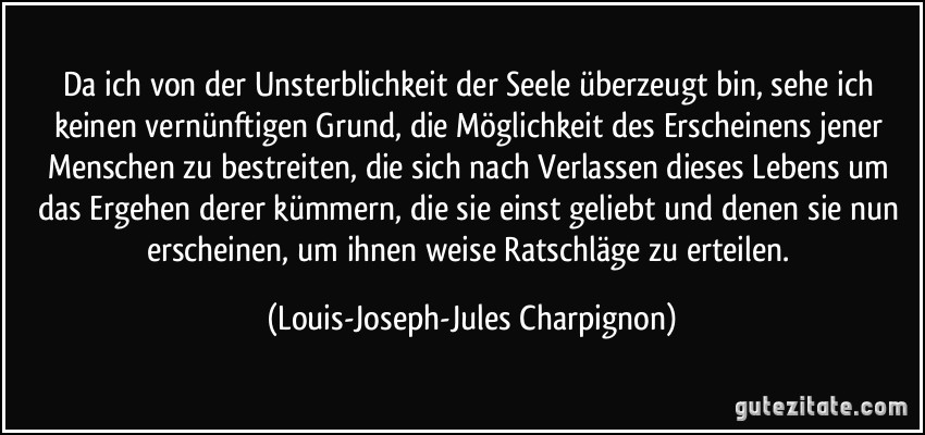 Da ich von der Unsterblichkeit der Seele überzeugt bin, sehe ich keinen vernünftigen Grund, die Möglichkeit des Erscheinens jener Menschen zu bestreiten, die sich nach Verlassen dieses Lebens um das Ergehen derer kümmern, die sie einst geliebt und denen sie nun erscheinen, um ihnen weise Ratschläge zu erteilen. (Louis-Joseph-Jules Charpignon)