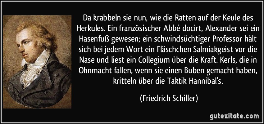 Da krabbeln sie nun, wie die Ratten auf der Keule des Herkules. Ein französischer Abbé docirt, Alexander sei ein Hasenfuß gewesen; ein schwindsüchtiger Professor hält sich bei jedem Wort ein Fläschchen Salmiakgeist vor die Nase und liest ein Collegium über die Kraft. Kerls, die in Ohnmacht fallen, wenn sie einen Buben gemacht haben, kritteln über die Taktik Hannibal's. (Friedrich Schiller)