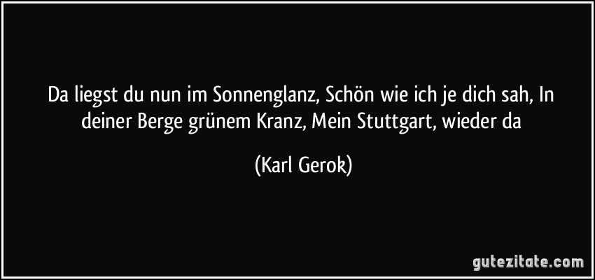 Da liegst du nun im Sonnenglanz, / Schön wie ich je dich sah, / In deiner Berge grünem Kranz, / Mein Stuttgart, wieder da (Karl Gerok)
