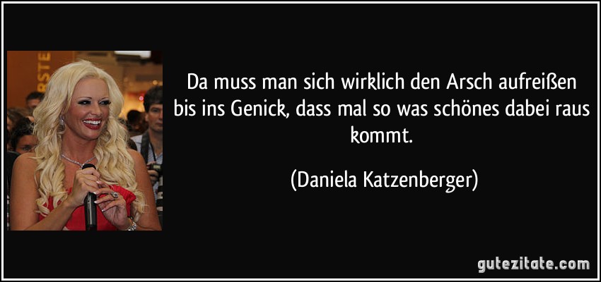 Da muss man sich wirklich den Arsch aufreißen bis ins Genick, dass mal so was schönes dabei raus kommt. (Daniela Katzenberger)