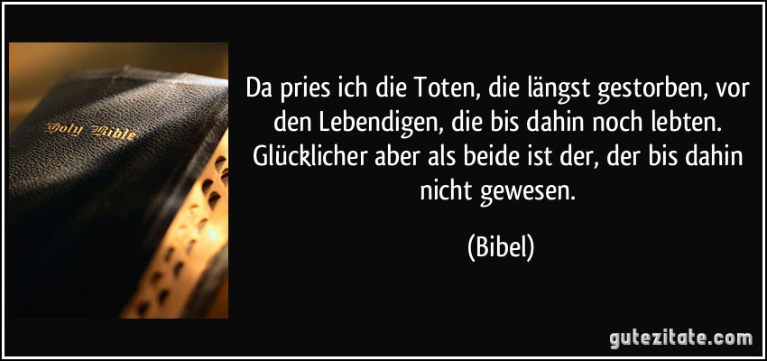 Da pries ich die Toten, die längst gestorben, vor den Lebendigen, die bis dahin noch lebten. Glücklicher aber als beide ist der, der bis dahin nicht gewesen. (Bibel)