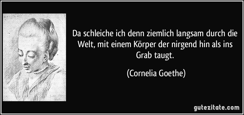 Da schleiche ich denn ziemlich langsam durch die Welt, mit einem Körper der nirgend hin als ins Grab taugt. (Cornelia Goethe)