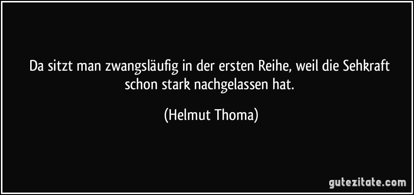 Da sitzt man zwangsläufig in der ersten Reihe, weil die Sehkraft schon stark nachgelassen hat. (Helmut Thoma)