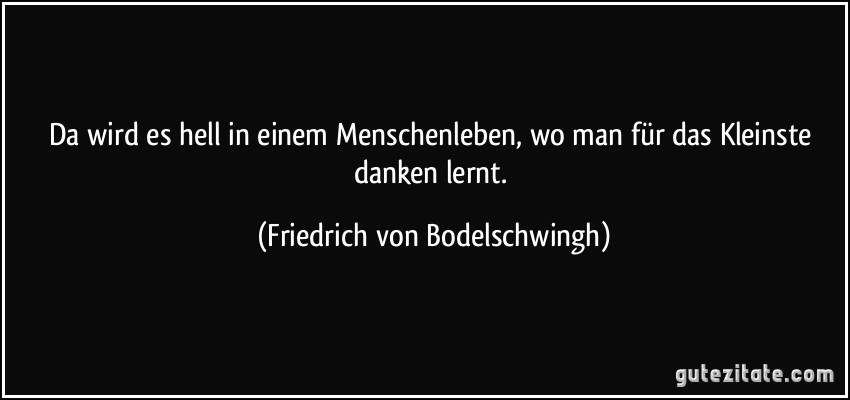 Da wird es hell in einem Menschenleben, wo man für das Kleinste danken lernt. (Friedrich von Bodelschwingh)