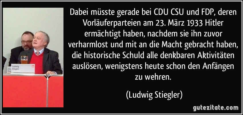 Dabei müsste gerade bei CDU/CSU und FDP, deren Vorläuferparteien am 23. März 1933 Hitler ermächtigt haben, nachdem sie ihn zuvor verharmlost und mit an die Macht gebracht haben, die historische Schuld alle denkbaren Aktivitäten auslösen, wenigstens heute schon den Anfängen zu wehren. (Ludwig Stiegler)