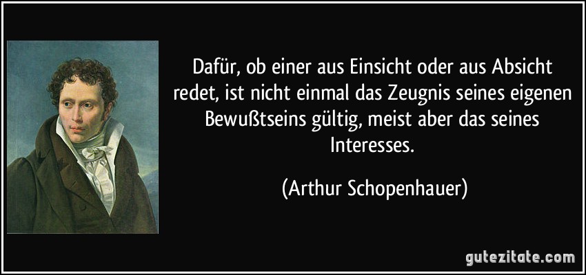 Dafür, ob einer aus Einsicht oder aus Absicht redet, ist nicht einmal das Zeugnis seines eigenen Bewußtseins gültig, meist aber das seines Interesses. (Arthur Schopenhauer)