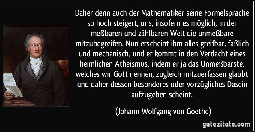 Daher denn auch der Mathematiker seine Formelsprache so hoch steigert, uns, insofern es möglich, in der meßbaren und zählbaren Welt die unmeßbare mitzubegreifen. Nun erscheint ihm alles greifbar, faßlich und mechanisch, und er kommt in den Verdacht eines heimlichen Atheismus, indem er ja das Unmeßbarste, welches wir Gott nennen, zugleich mitzuerfassen glaubt und daher dessen besonderes oder vorzügliches Dasein aufzugeben scheint. (Johann Wolfgang von Goethe)