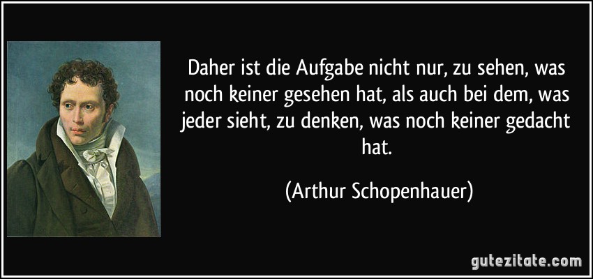 Daher ist die Aufgabe nicht nur, zu sehen, was noch keiner gesehen hat, als auch bei dem, was jeder sieht, zu denken, was noch keiner gedacht hat. (Arthur Schopenhauer)