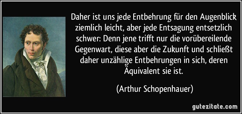 Daher ist uns jede Entbehrung für den Augenblick ziemlich leicht, aber jede Entsagung entsetzlich schwer: Denn jene trifft nur die vorübereilende Gegenwart, diese aber die Zukunft und schließt daher unzählige Entbehrungen in sich, deren Äquivalent sie ist. (Arthur Schopenhauer)