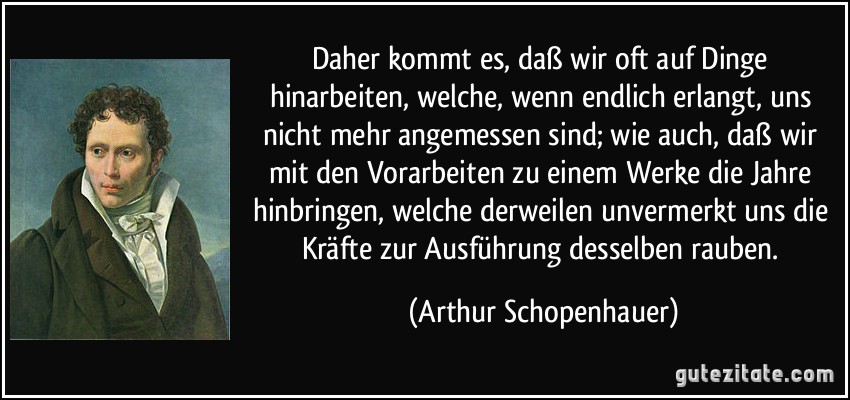 Daher kommt es, daß wir oft auf Dinge hinarbeiten, welche, wenn endlich erlangt, uns nicht mehr angemessen sind; wie auch, daß wir mit den Vorarbeiten zu einem Werke die Jahre hinbringen, welche derweilen unvermerkt uns die Kräfte zur Ausführung desselben rauben. (Arthur Schopenhauer)