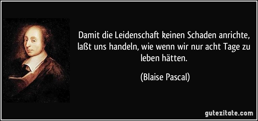 Damit die Leidenschaft keinen Schaden anrichte, laßt uns handeln, wie wenn wir nur acht Tage zu leben hätten. (Blaise Pascal)