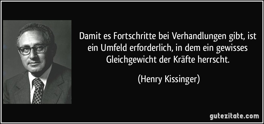 Damit es Fortschritte bei Verhandlungen gibt, ist ein Umfeld erforderlich, in dem ein gewisses Gleichgewicht der Kräfte herrscht. (Henry Kissinger)