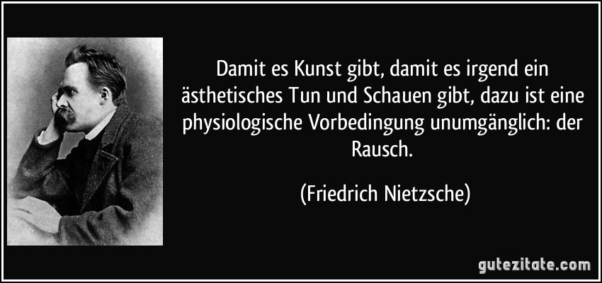 Damit es Kunst gibt, damit es irgend ein ästhetisches Tun und Schauen gibt, dazu ist eine physiologische Vorbedingung unumgänglich: der Rausch. (Friedrich Nietzsche)