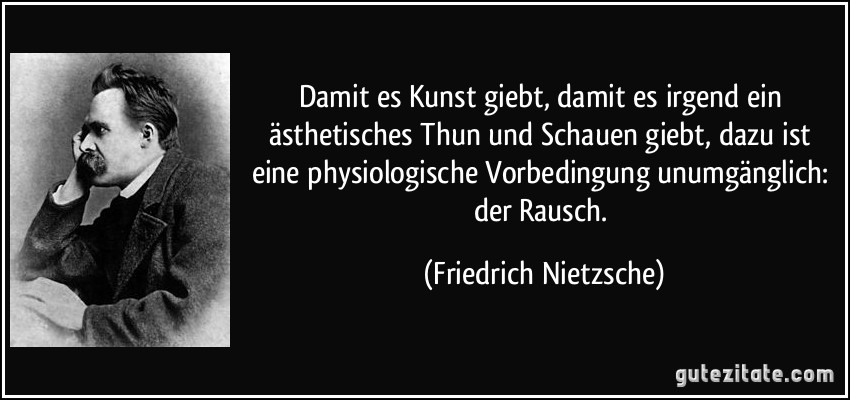 Damit es Kunst giebt, damit es irgend ein ästhetisches Thun und Schauen giebt, dazu ist eine physiologische Vorbedingung unumgänglich: der Rausch. (Friedrich Nietzsche)