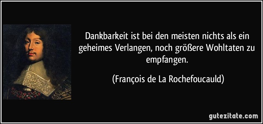 Dankbarkeit ist bei den meisten nichts als ein geheimes Verlangen, noch größere Wohltaten zu empfangen. (François de La Rochefoucauld)