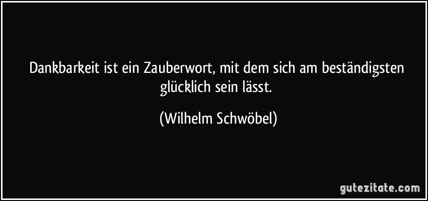 Dankbarkeit ist ein Zauberwort, mit dem sich am beständigsten glücklich sein lässt. (Wilhelm Schwöbel)