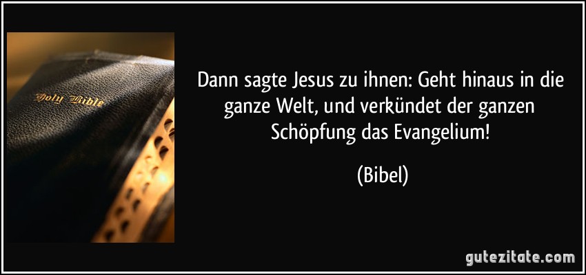 Dann sagte Jesus zu ihnen: Geht hinaus in die ganze Welt, und verkündet der ganzen Schöpfung das Evangelium! (Bibel)