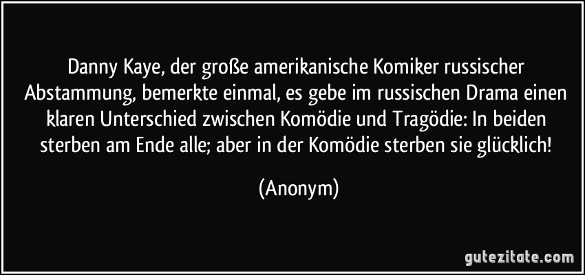 Danny Kaye, der große amerikanische Komiker russischer Abstammung, bemerkte einmal, es gebe im russischen Drama einen klaren Unterschied zwischen Komödie und Tragödie: In beiden sterben am Ende alle; aber in der Komödie sterben sie glücklich! (Anonym)