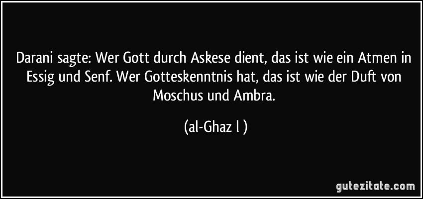 Darani sagte: Wer Gott durch Askese dient, das ist wie ein Atmen in Essig und Senf. Wer Gotteskenntnis hat, das ist wie der Duft von Moschus und Ambra. (al-Ghazālī)