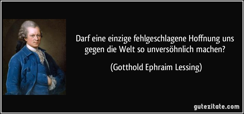 Darf eine einzige fehlgeschlagene Hoffnung uns gegen die Welt so unversöhnlich machen? (Gotthold Ephraim Lessing)