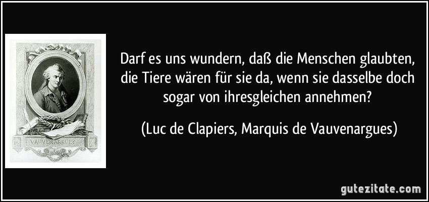 Darf es uns wundern, daß die Menschen glaubten, die Tiere wären für sie da, wenn sie dasselbe doch sogar von ihresgleichen annehmen? (Luc de Clapiers, Marquis de Vauvenargues)