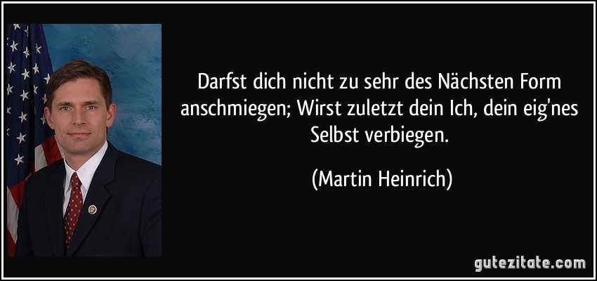 Darfst dich nicht zu sehr des Nächsten Form anschmiegen; Wirst zuletzt dein Ich, dein eig'nes Selbst verbiegen. (Martin Heinrich)