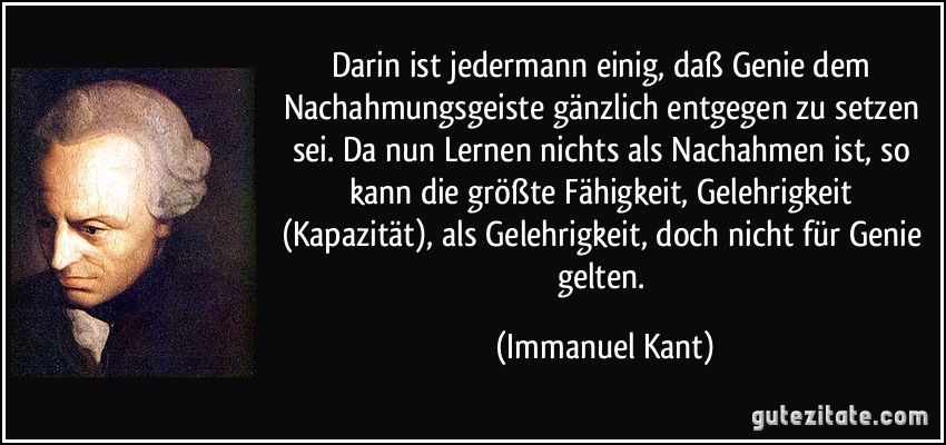 Darin ist jedermann einig, daß Genie dem Nachahmungsgeiste gänzlich entgegen zu setzen sei. Da nun Lernen nichts als Nachahmen ist, so kann die größte Fähigkeit, Gelehrigkeit (Kapazität), als Gelehrigkeit, doch nicht für Genie gelten. (Immanuel Kant)