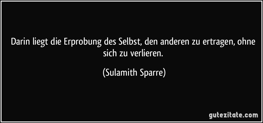 Darin liegt die Erprobung des Selbst, den anderen zu ertragen, ohne sich zu verlieren. (Sulamith Sparre)