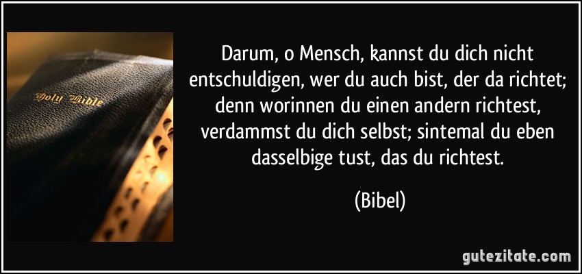 Darum, o Mensch, kannst du dich nicht entschuldigen, wer du auch bist, der da richtet; denn worinnen du einen andern richtest, verdammst du dich selbst; sintemal du eben dasselbige tust, das du richtest. (Bibel)