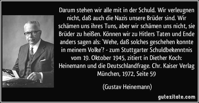 Darum stehen wir alle mit in der Schuld. Wir verleugnen nicht, daß auch die Nazis unsere Brüder sind. Wir schämen uns ihres Tuns, aber wir schämen uns nicht, sie Brüder zu heißen. Können wir zu Hitlers Taten und Ende anders sagen als: 'Wehe, daß solches geschehen konnte in meinem Volke'? - zum Stuttgarter Schuldbekenntnis vom 19. Oktober 1945, zitiert in Diether Koch: Heinemann und die Deutschlandfrage. Chr. Kaiser Verlag München, 1972, Seite 59 (Gustav Heinemann)