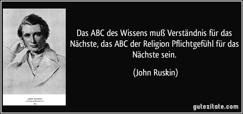Das ABC des Wissens muß Verständnis für das Nächste, das ABC der Religion Pflichtgefühl für das Nächste sein. (John Ruskin)