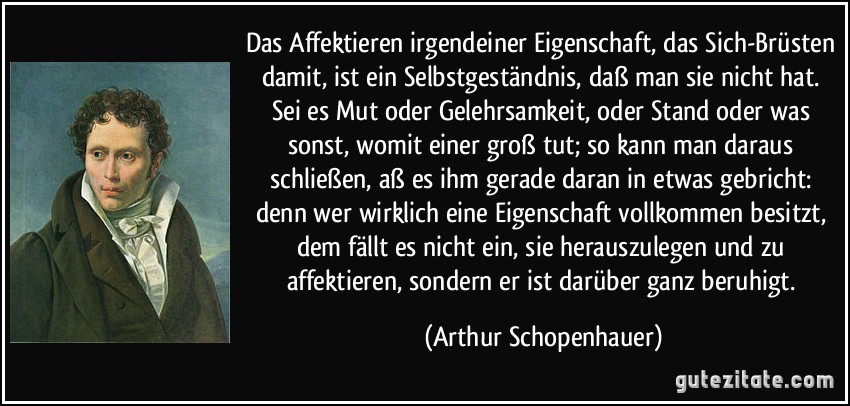 Das Affektieren irgendeiner Eigenschaft, das Sich-Brüsten damit, ist ein Selbstgeständnis, daß man sie nicht hat. Sei es Mut oder Gelehrsamkeit, oder Stand oder was sonst, womit einer groß tut; so kann man daraus schließen, aß es ihm gerade daran in etwas gebricht: denn wer wirklich eine Eigenschaft vollkommen besitzt, dem fällt es nicht ein, sie herauszulegen und zu affektieren, sondern er ist darüber ganz beruhigt. (Arthur Schopenhauer)