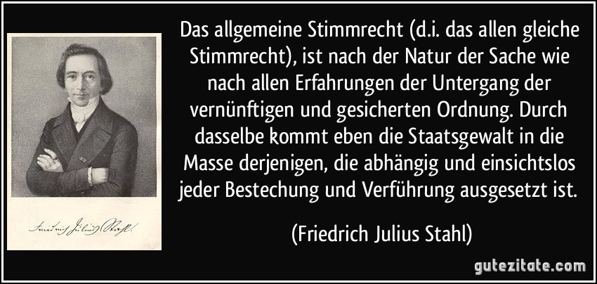 Das allgemeine Stimmrecht (d.i. das allen gleiche Stimmrecht), ist nach der Natur der Sache wie nach allen Erfahrungen der Untergang der vernünftigen und gesicherten Ordnung. Durch dasselbe kommt eben die Staatsgewalt in die Masse derjenigen, die abhängig und einsichtslos jeder Bestechung und Verführung ausgesetzt ist. (Friedrich Julius Stahl)