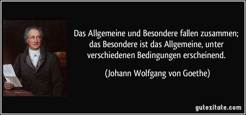 Das Allgemeine und Besondere fallen zusammen; das Besondere ist das Allgemeine, unter verschiedenen Bedingungen erscheinend. (Johann Wolfgang von Goethe)