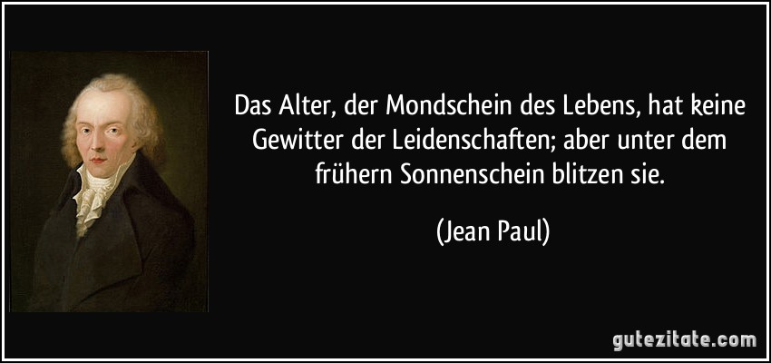 Das Alter, der Mondschein des Lebens, hat keine Gewitter der Leidenschaften; aber unter dem frühern Sonnenschein blitzen sie. (Jean Paul)