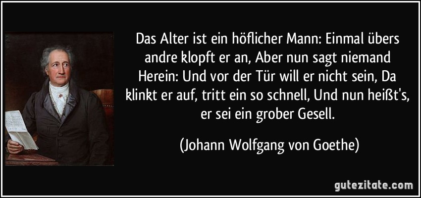 Das Alter ist ein höflicher Mann:/ Einmal übers andre klopft er an,/ Aber nun sagt niemand Herein:/ Und vor der Tür will er nicht sein,/ Da klinkt er auf, tritt ein so schnell,/ Und nun heißt's, er sei ein grober Gesell. (Johann Wolfgang von Goethe)