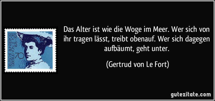 Das Alter ist wie die Woge im Meer. Wer sich von ihr tragen lässt, treibt obenauf. Wer sich dagegen aufbäumt, geht unter. (Gertrud von Le Fort)