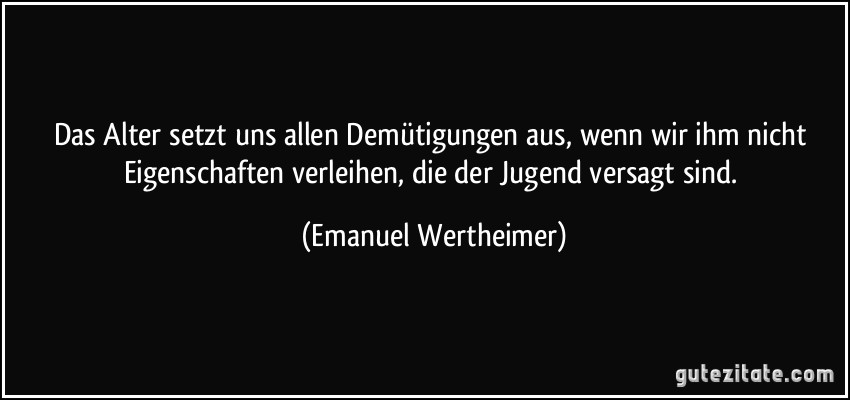 Das Alter setzt uns allen Demütigungen aus, wenn wir ihm nicht Eigenschaften verleihen, die der Jugend versagt sind. (Emanuel Wertheimer)