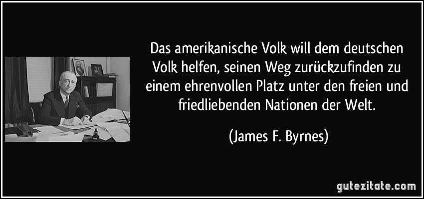 Das amerikanische Volk will dem deutschen Volk helfen, seinen Weg zurückzufinden zu einem ehrenvollen Platz unter den freien und friedliebenden Nationen der Welt. (James F. Byrnes)
