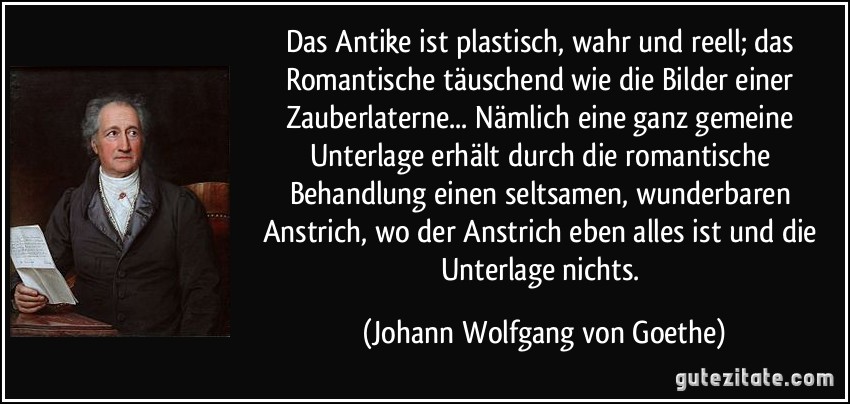 Das Antike ist plastisch, wahr und reell; das Romantische täuschend wie die Bilder einer Zauberlaterne... Nämlich eine ganz gemeine Unterlage erhält durch die romantische Behandlung einen seltsamen, wunderbaren Anstrich, wo der Anstrich eben alles ist und die Unterlage nichts. (Johann Wolfgang von Goethe)