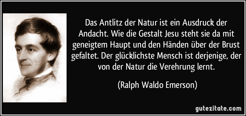 Das Antlitz der Natur ist ein Ausdruck der Andacht. Wie die Gestalt Jesu steht sie da mit geneigtem Haupt und den Händen über der Brust gefaltet. Der glücklichste Mensch ist derjenige, der von der Natur die Verehrung lernt. (Ralph Waldo Emerson)