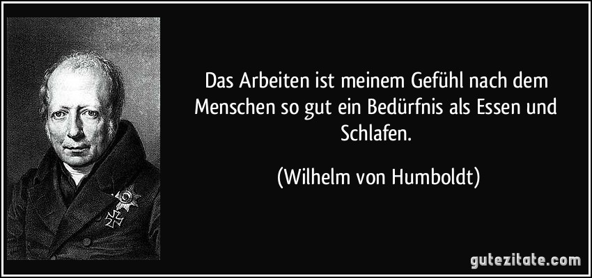 Das Arbeiten ist meinem Gefühl nach dem Menschen so gut ein Bedürfnis als Essen und Schlafen. (Wilhelm von Humboldt)