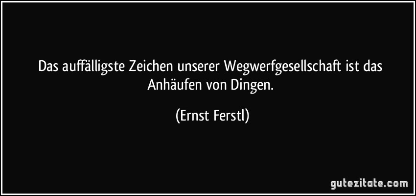 Das auffälligste Zeichen unserer Wegwerfgesellschaft ist das Anhäufen von Dingen. (Ernst Ferstl)