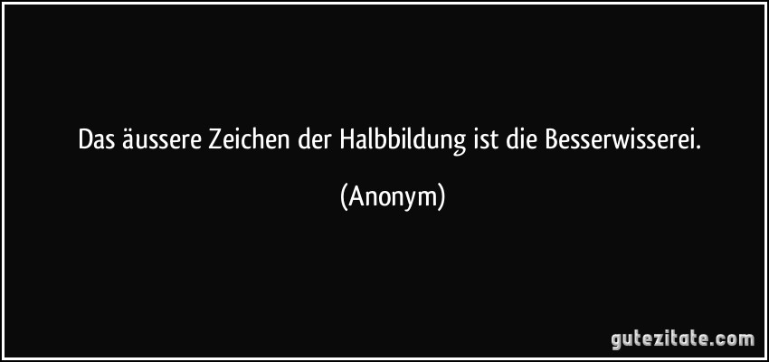 Das äussere Zeichen der Halbbildung ist die Besserwisserei. (Anonym)