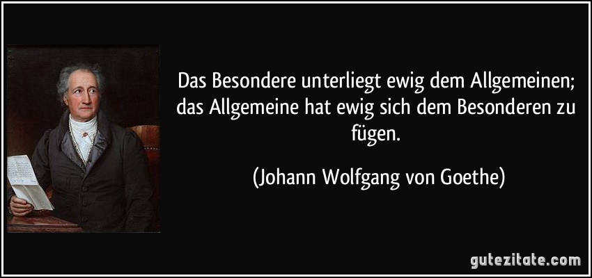 Das Besondere unterliegt ewig dem Allgemeinen; das Allgemeine hat ewig sich dem Besonderen zu fügen. (Johann Wolfgang von Goethe)